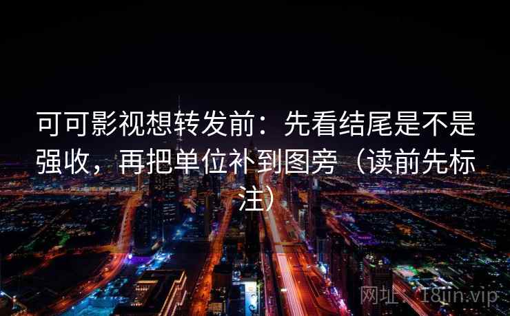 可可影视想转发前：先看结尾是不是强收，再把单位补到图旁（读前先标注）