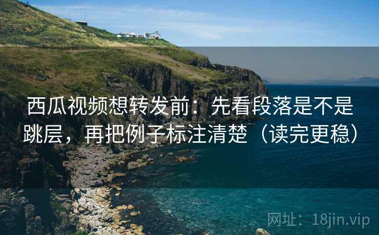 西瓜视频想转发前：先看段落是不是跳层，再把例子标注清楚（读完更稳）