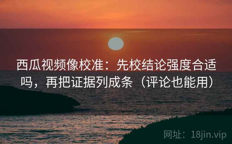 西瓜视频像校准：先校结论强度合适吗，再把证据列成条（评论也能用）
