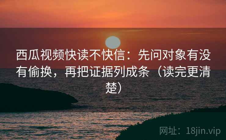 西瓜视频快读不快信：先问对象有没有偷换，再把证据列成条（读完更清楚）