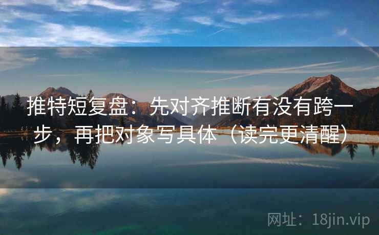 推特短复盘：先对齐推断有没有跨一步，再把对象写具体（读完更清醒）