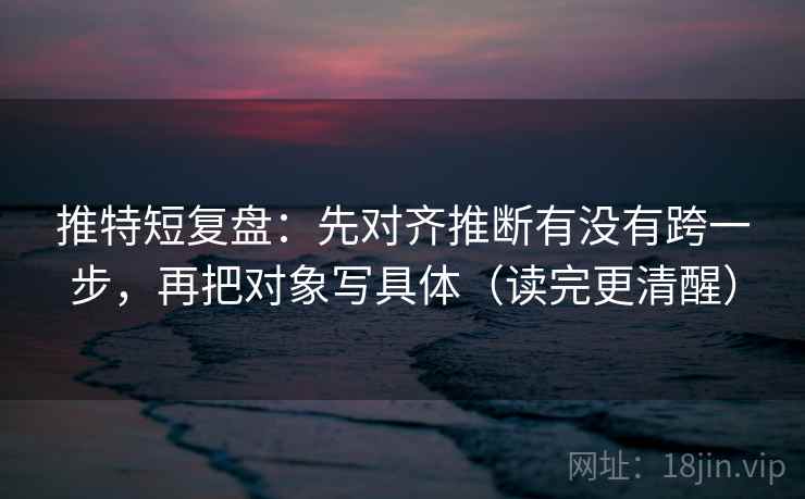 推特短复盘：先对齐推断有没有跨一步，再把对象写具体（读完更清醒）