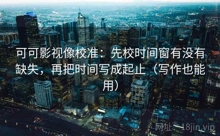 可可影视像校准：先校时间窗有没有缺失，再把时间写成起止（写作也能用）
