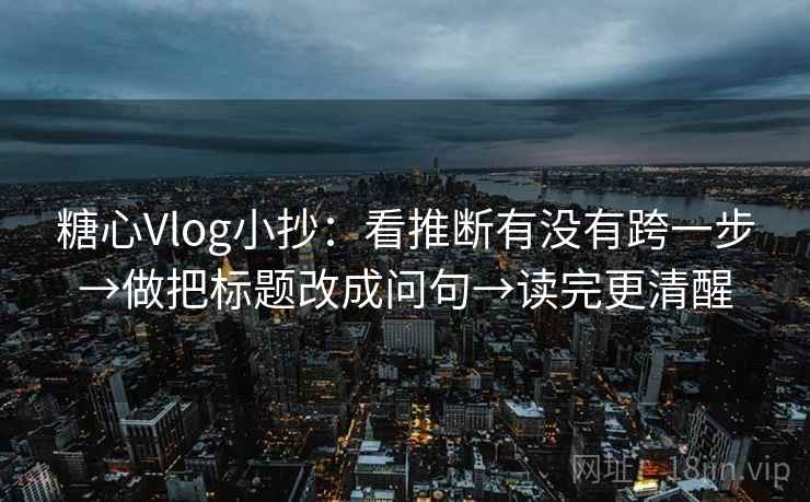 糖心Vlog小抄：看推断有没有跨一步→做把标题改成问句→读完更清醒