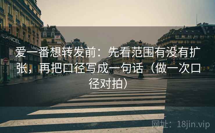 爱一番想转发前：先看范围有没有扩张，再把口径写成一句话（做一次口径对拍）