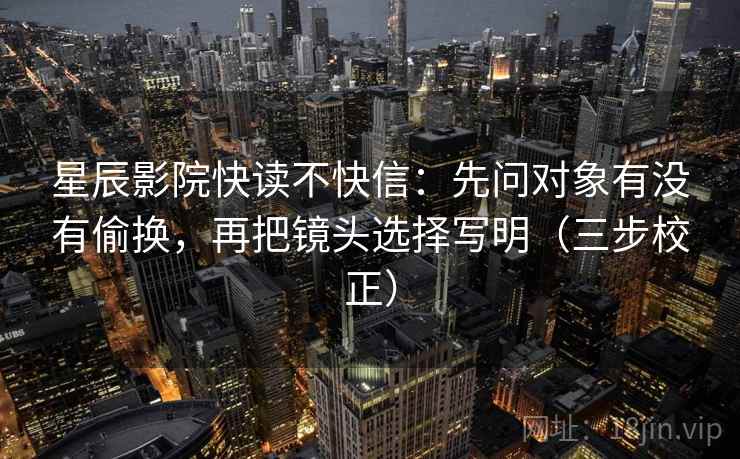 星辰影院快读不快信：先问对象有没有偷换，再把镜头选择写明（三步校正）
