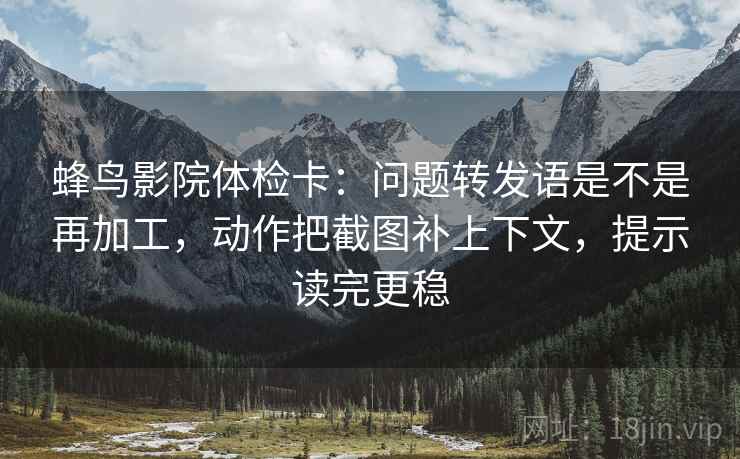 蜂鸟影院体检卡：问题转发语是不是再加工，动作把截图补上下文，提示读完更稳