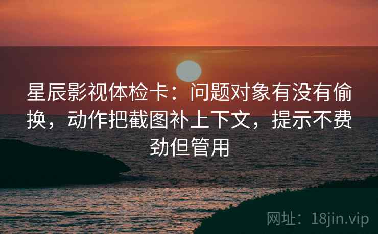 星辰影视体检卡：问题对象有没有偷换，动作把截图补上下文，提示不费劲但管用