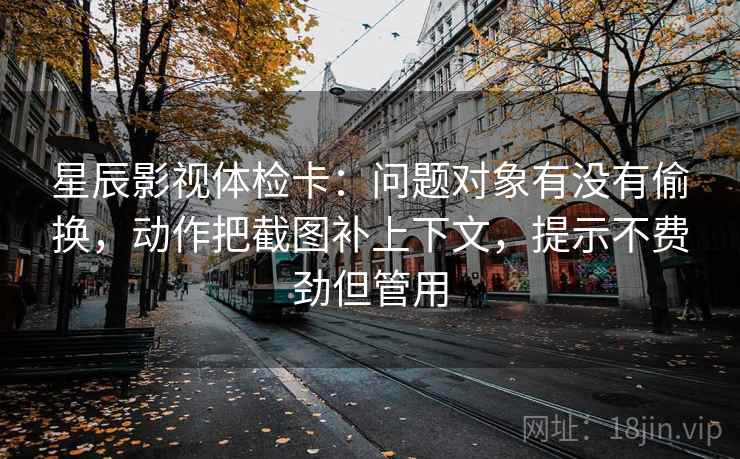 星辰影视体检卡：问题对象有没有偷换，动作把截图补上下文，提示不费劲但管用