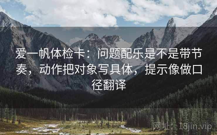 爱一帆体检卡：问题配乐是不是带节奏，动作把对象写具体，提示像做口径翻译