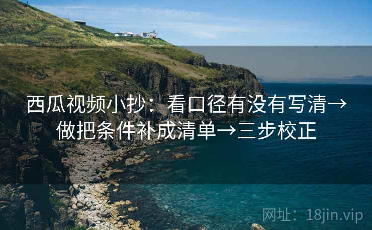 西瓜视频小抄：看口径有没有写清→做把条件补成清单→三步校正