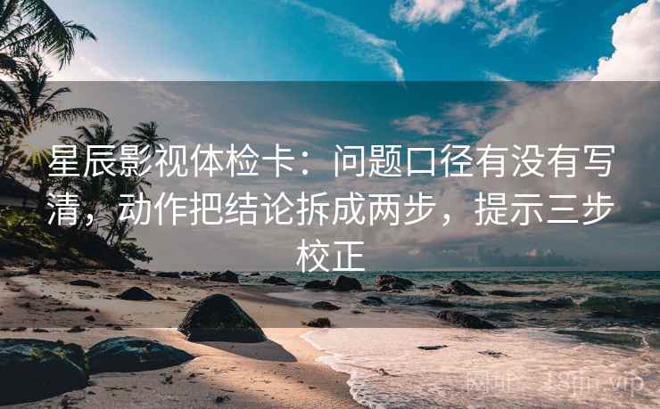 星辰影视体检卡：问题口径有没有写清，动作把结论拆成两步，提示三步校正