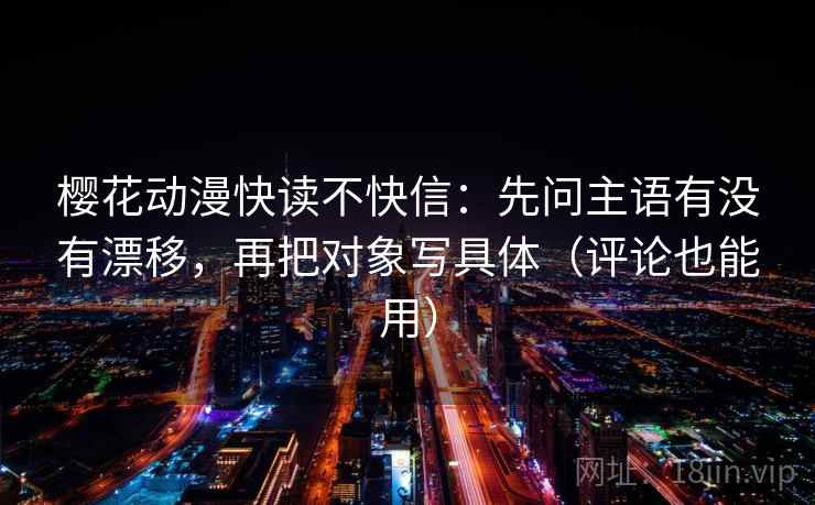 樱花动漫快读不快信：先问主语有没有漂移，再把对象写具体（评论也能用）