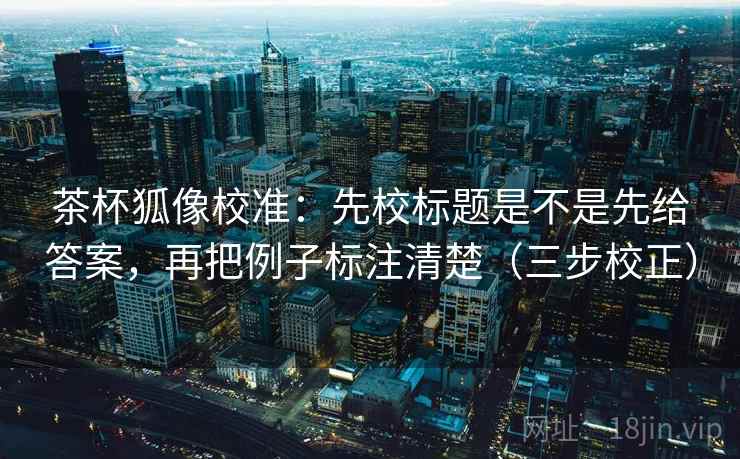 茶杯狐像校准:先校标题是不是先给答案,再把例子标注清楚(三步校正) 茶杯狐像校准:先校标题是不是先给答案,再把例子标注清楚(三步校正)
