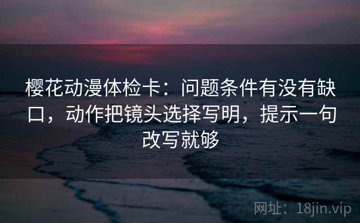 樱花动漫体检卡：问题条件有没有缺口，动作把镜头选择写明，提示一句改写就够