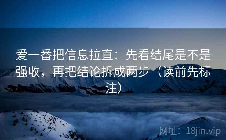 爱一番把信息拉直：先看结尾是不是强收，再把结论拆成两步（读前先标注）