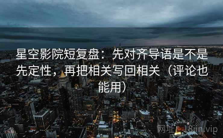 星空影院短复盘：先对齐导语是不是先定性，再把相关写回相关（评论也能用）
