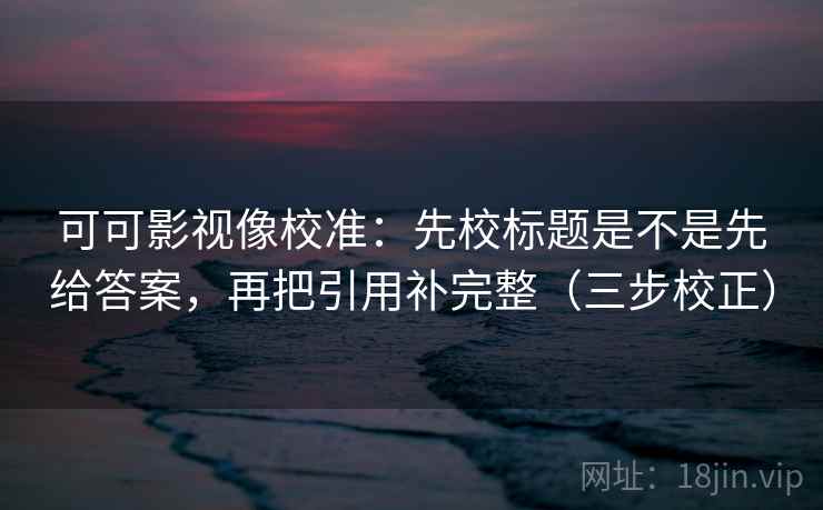 可可影视像校准：先校标题是不是先给答案，再把引用补完整（三步校正）