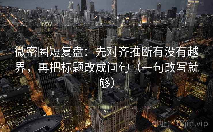 微密圈短复盘：先对齐推断有没有越界，再把标题改成问句（一句改写就够）