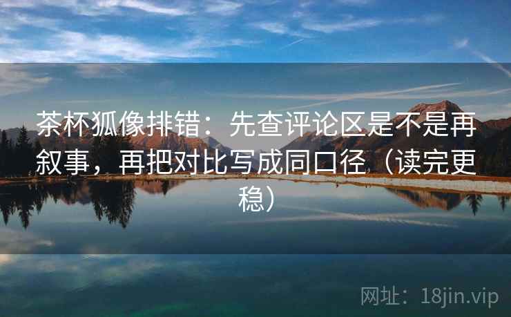 茶杯狐像排错：先查评论区是不是再叙事，再把对比写成同口径（读完更稳）