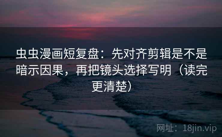 虫虫漫画短复盘：先对齐剪辑是不是暗示因果，再把镜头选择写明（读完更清楚）