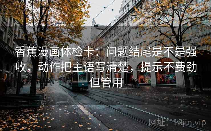 香蕉漫画体检卡：问题结尾是不是强收，动作把主语写清楚，提示不费劲但管用