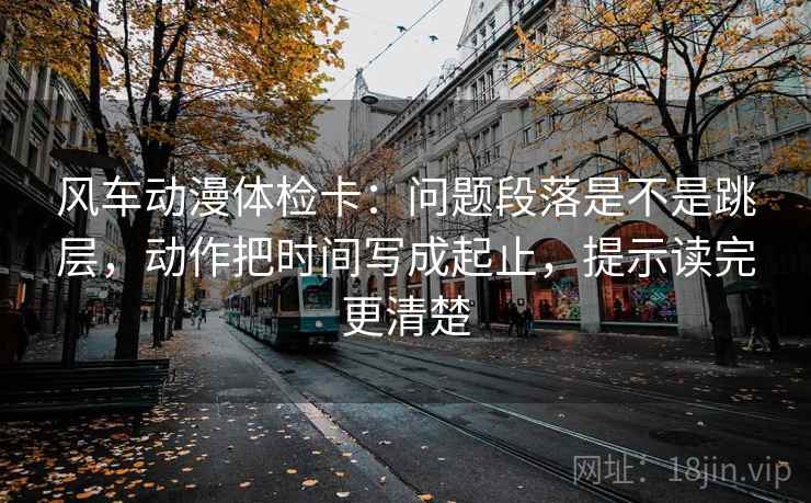 风车动漫体检卡:问题段落是不是跳层,动作把时间写成起止,提示读完更清楚