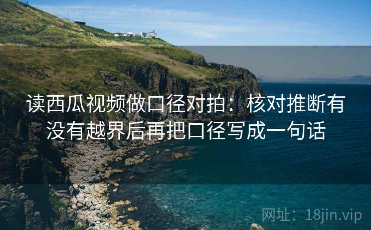 读西瓜视频做口径对拍：核对推断有没有越界后再把口径写成一句话