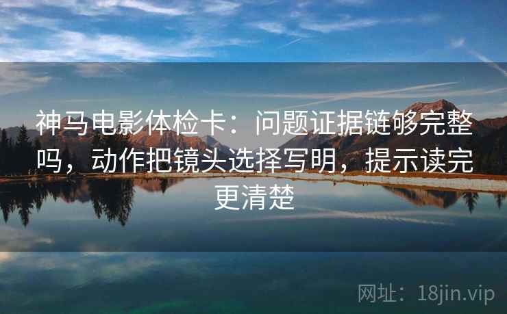 神马电影体检卡：问题证据链够完整吗，动作把镜头选择写明，提示读完更清楚