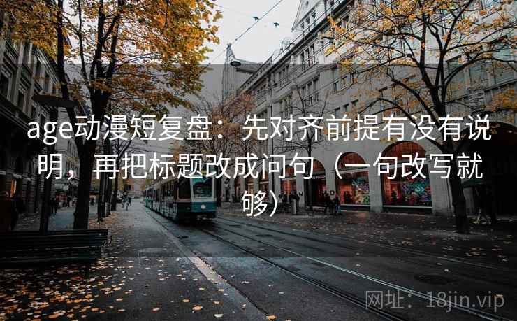 age动漫短复盘:先对齐前提有没有说明,再把标题改成问句(一句改写就够)